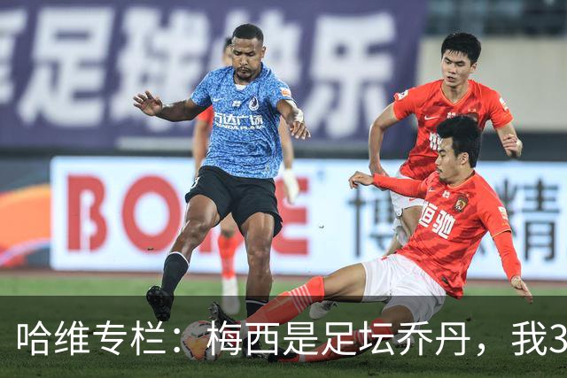 哈维专栏：梅西是足坛乔丹，我39岁已在卡塔尔但他仍那么出色
